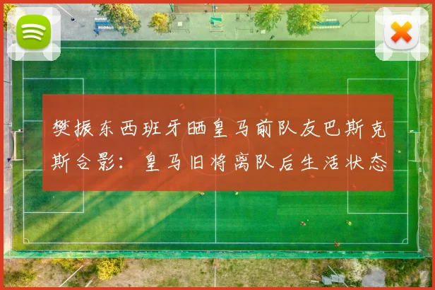 樊振东西班牙晒皇马前队友巴斯克斯合影:皇马旧将离队后生活状态如何,巴斯克斯告别伯纳乌去向解读