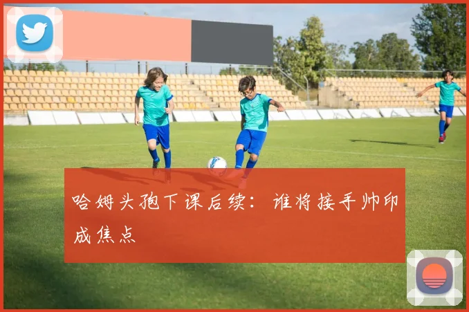 哈姆头孢下课后续:谁将接手帅印成焦点