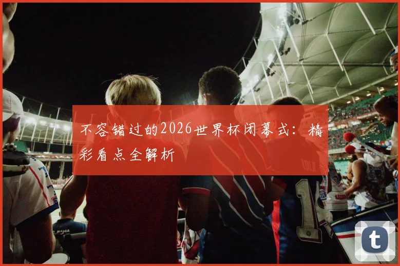 不容错过的2026世界杯闭幕式：精彩看点全解析