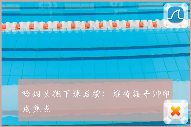 哈姆头孢下课后续：谁将接手帅印成焦点