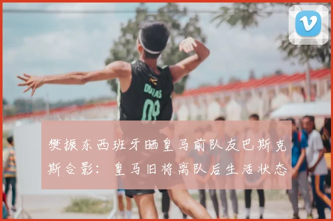 樊振东西班牙晒皇马前队友巴斯克斯合影：皇马旧将离队后生活状态如何，巴斯克斯告别伯纳乌去向解读