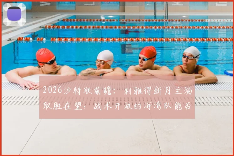 2026沙特联前瞻:利雅得新月主场取胜在望,战术开放的海湾队能否制造悬念?战局分析与比分预测