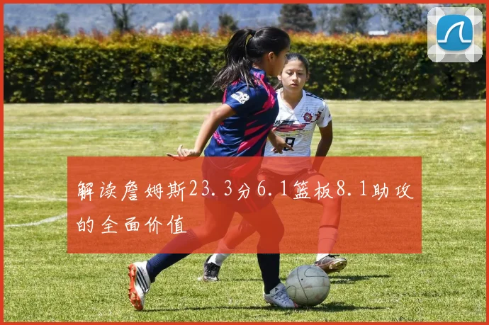 解读詹姆斯23.3分6.1篮板8.1助攻的全面价值