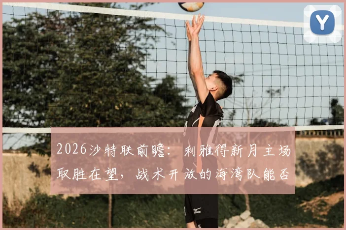 2026沙特联前瞻：利雅得新月主场取胜在望，战术开放的海湾队能否制造悬念？战局分析与比分预测