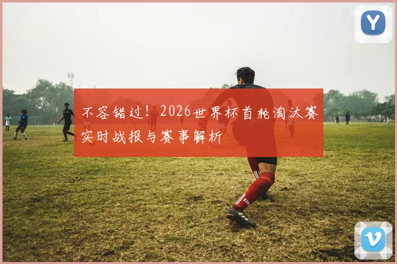 不容错过！2026世界杯首轮淘汰赛实时战报与赛事解析