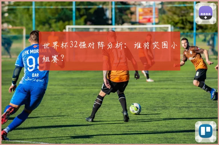 世界杯32强对阵分析：谁将突围小组赛？